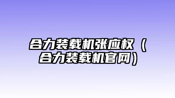 合力裝載機張應權（合力裝載機官網(wǎng)）