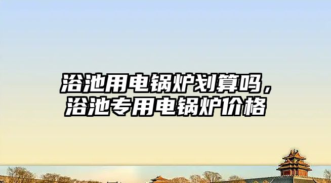 浴池用電鍋爐劃算嗎，浴池專用電鍋爐價格