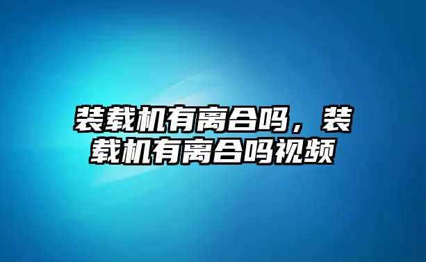 裝載機有離合嗎，裝載機有離合嗎視頻