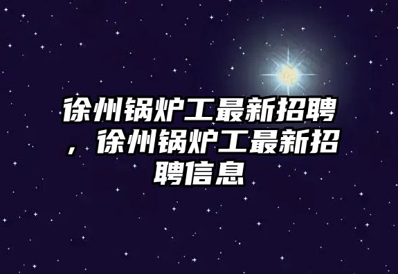 徐州鍋爐工最新招聘，徐州鍋爐工最新招聘信息