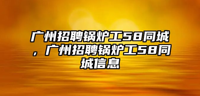 廣州招聘鍋爐工58同城，廣州招聘鍋爐工58同城信息