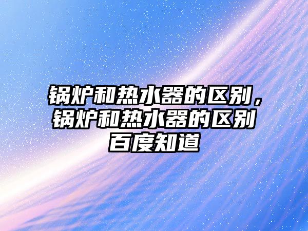 鍋爐和熱水器的區(qū)別，鍋爐和熱水器的區(qū)別百度知道