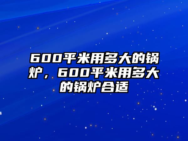 600平米用多大的鍋爐，600平米用多大的鍋爐合適