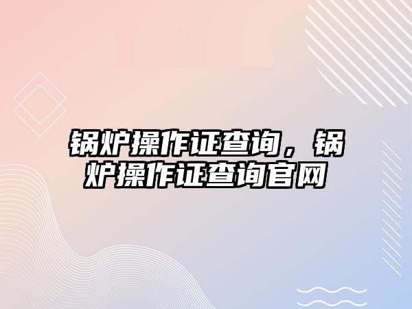 鍋爐操作證查詢，鍋爐操作證查詢官網(wǎng)