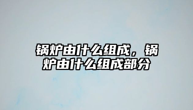 鍋爐由什么組成，鍋爐由什么組成部分