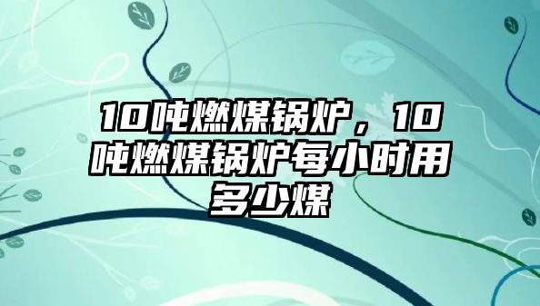 10噸燃煤鍋爐，10噸燃煤鍋爐每小時用多少煤