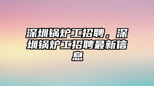 深圳鍋爐工招聘，深圳鍋爐工招聘最新信息