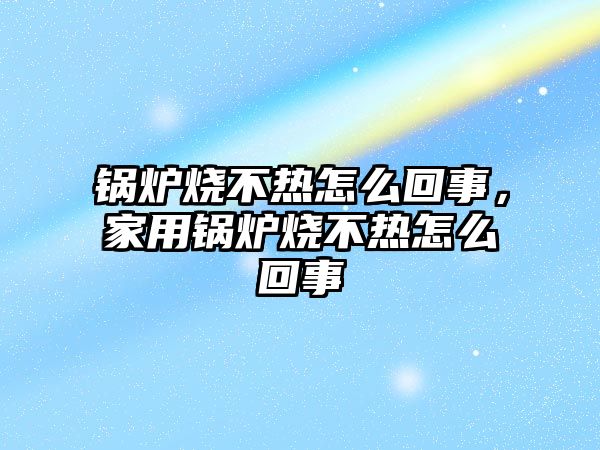 鍋爐燒不熱怎么回事，家用鍋爐燒不熱怎么回事