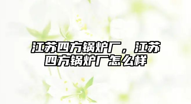 江蘇四方鍋爐廠，江蘇四方鍋爐廠怎么樣