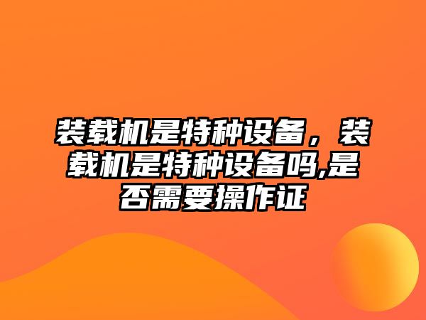 裝載機是特種設備，裝載機是特種設備嗎,是否需要操作證