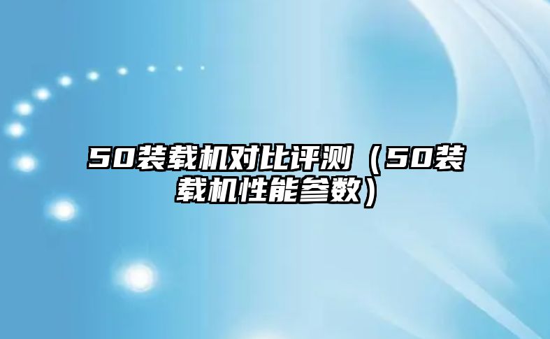 50裝載機對比評測（50裝載機性能參數(shù)）