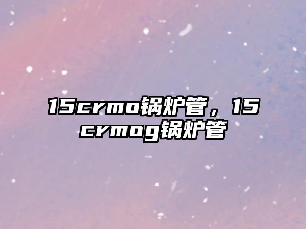 15crmo鍋爐管，15crmog鍋爐管