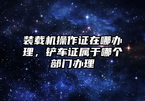 裝載機(jī)操作證在哪辦理，鏟車(chē)證屬于哪個(gè)部門(mén)辦理