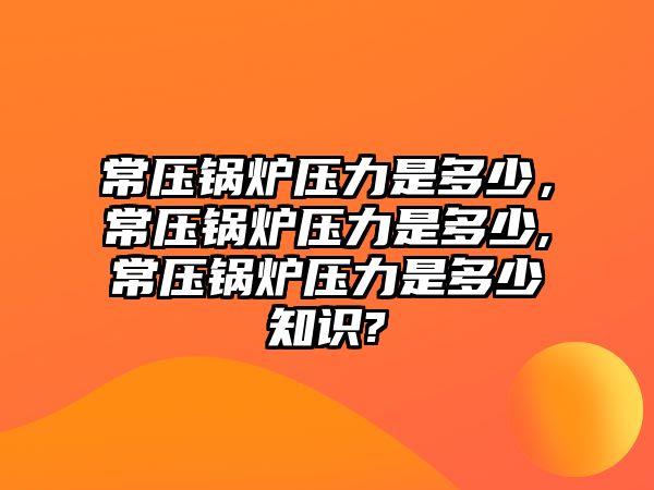 常壓鍋爐壓力是多少，常壓鍋爐壓力是多少,常壓鍋爐壓力是多少知識(shí)?