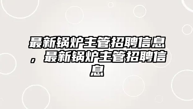 最新鍋爐主管招聘信息，最新鍋爐主管招聘信息