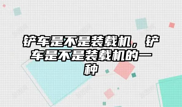 鏟車是不是裝載機(jī)，鏟車是不是裝載機(jī)的一種