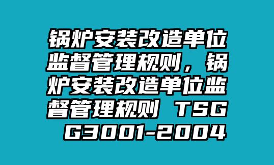 鍋爐安裝改造單位監(jiān)督管理規(guī)則，鍋爐安裝改造單位監(jiān)督管理規(guī)則 TSG G3001-2004