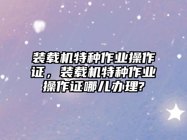 裝載機特種作業(yè)操作證，裝載機特種作業(yè)操作證哪兒辦理?