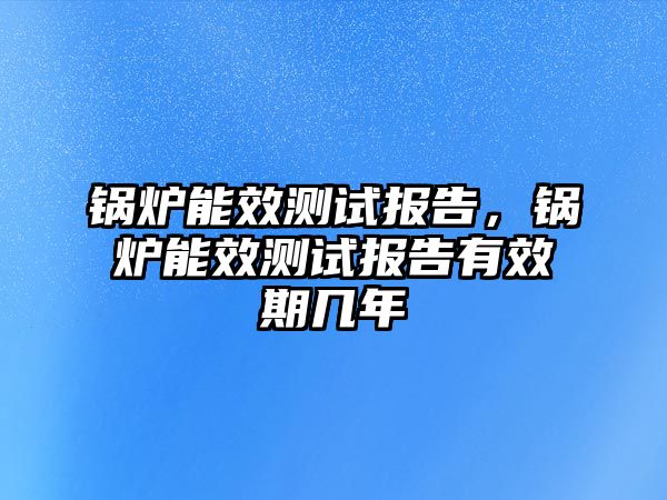 鍋爐能效測(cè)試報(bào)告，鍋爐能效測(cè)試報(bào)告有效期幾年