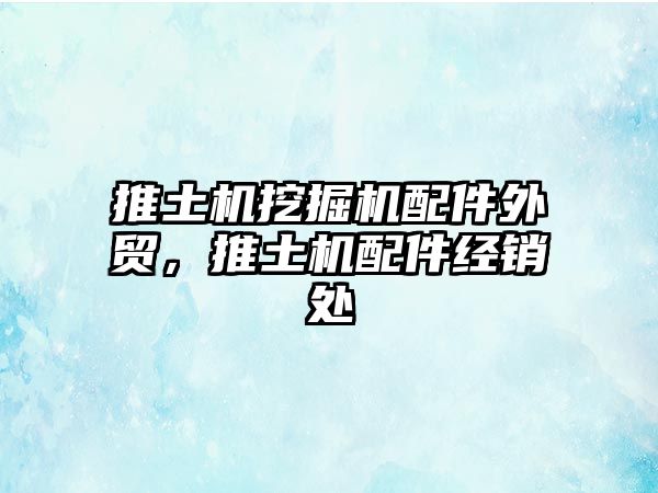 推土機挖掘機配件外貿(mào)，推土機配件經(jīng)銷處