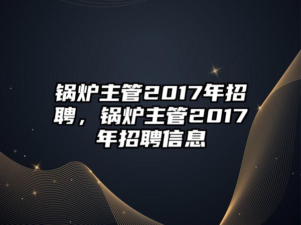 鍋爐主管2017年招聘，鍋爐主管2017年招聘信息