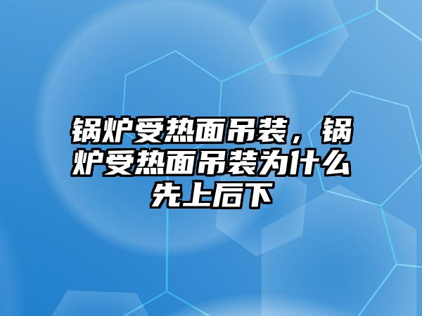 鍋爐受熱面吊裝，鍋爐受熱面吊裝為什么先上后下