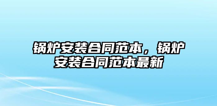 鍋爐安裝合同范本，鍋爐安裝合同范本最新