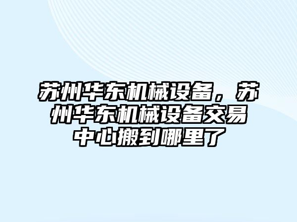 蘇州華東機(jī)械設(shè)備，蘇州華東機(jī)械設(shè)備交易中心搬到哪里了