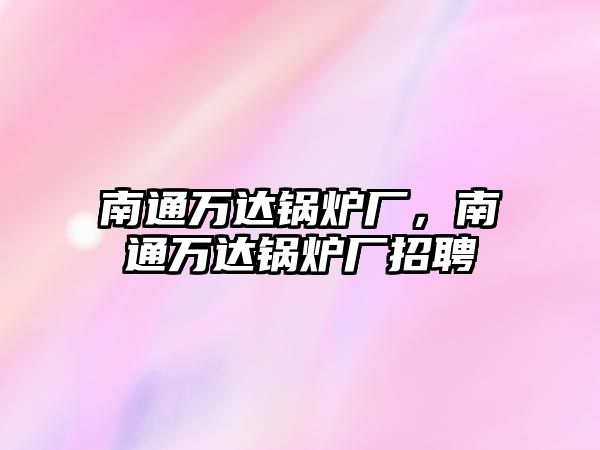 南通萬達(dá)鍋爐廠，南通萬達(dá)鍋爐廠招聘