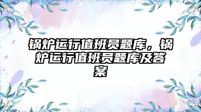 鍋爐運行值班員題庫，鍋爐運行值班員題庫及答案