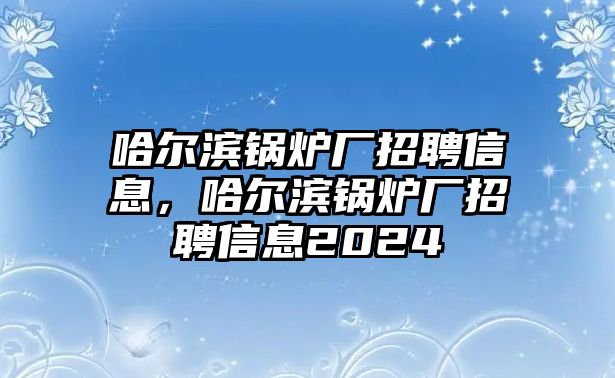 哈爾濱鍋爐廠招聘信息，哈爾濱鍋爐廠招聘信息2024