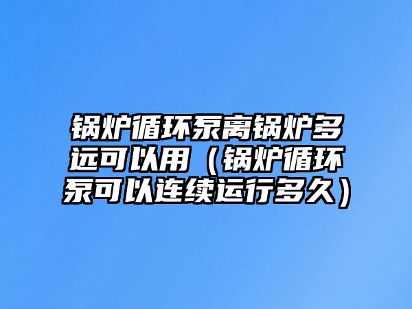 鍋爐循環(huán)泵離鍋爐多遠可以用（鍋爐循環(huán)泵可以連續(xù)運行多久）