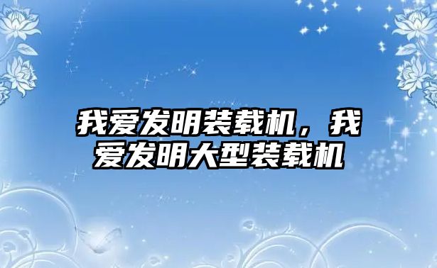 我愛發(fā)明裝載機，我愛發(fā)明大型裝載機