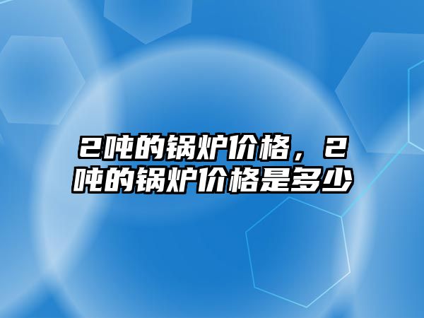 2噸的鍋爐價(jià)格，2噸的鍋爐價(jià)格是多少