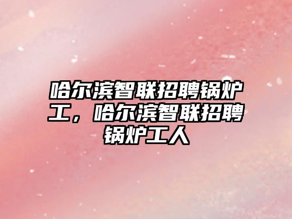 哈爾濱智聯(lián)招聘鍋爐工，哈爾濱智聯(lián)招聘鍋爐工人