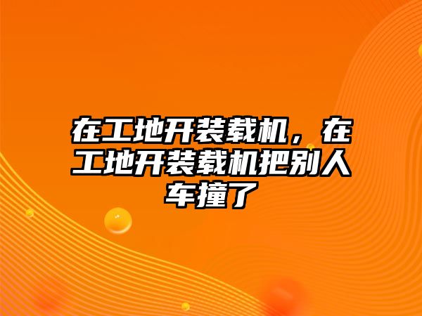 在工地開裝載機(jī)，在工地開裝載機(jī)把別人車撞了