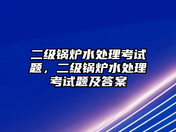 二級鍋爐水處理考試題，二級鍋爐水處理考試題及答案