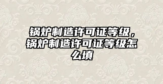 鍋爐制造許可證等級，鍋爐制造許可證等級怎么填