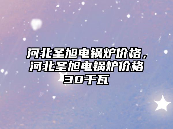 河北圣旭電鍋爐價格，河北圣旭電鍋爐價格30千瓦