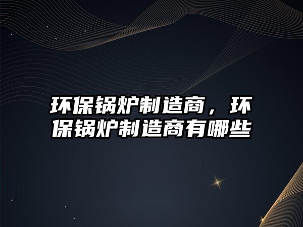 環(huán)保鍋爐制造商，環(huán)保鍋爐制造商有哪些