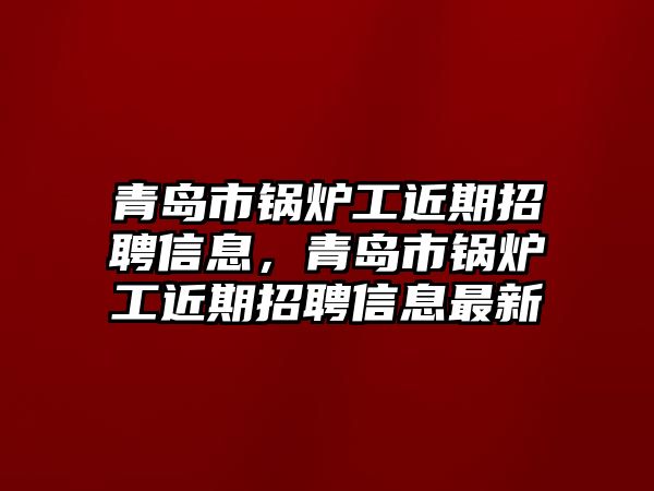 青島市鍋爐工近期招聘信息，青島市鍋爐工近期招聘信息最新