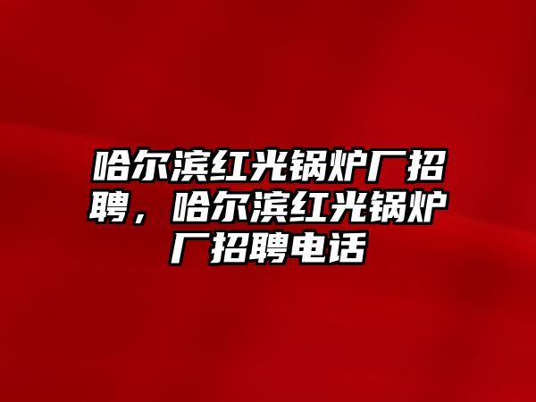 哈爾濱紅光鍋爐廠招聘，哈爾濱紅光鍋爐廠招聘電話