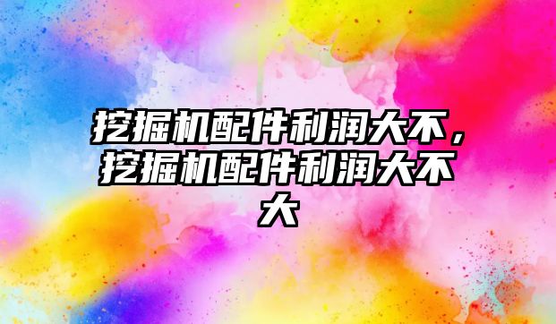 挖掘機配件利潤大不，挖掘機配件利潤大不大