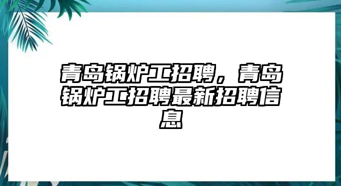 青島鍋爐工招聘，青島鍋爐工招聘最新招聘信息