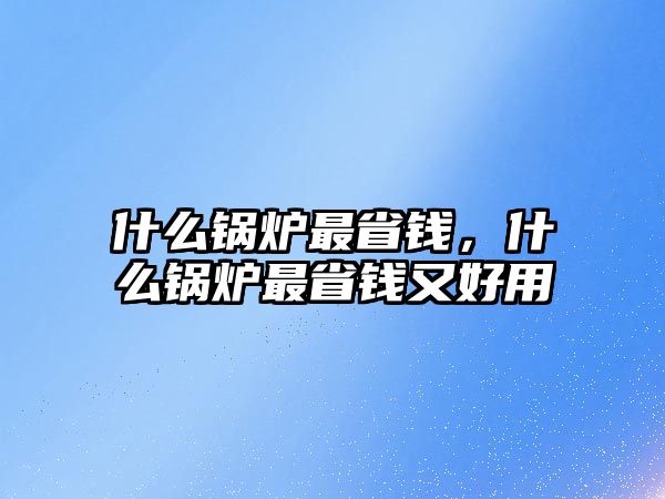 什么鍋爐最省錢，什么鍋爐最省錢又好用