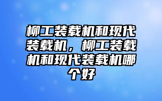 柳工裝載機和現代裝載機，柳工裝載機和現代裝載機哪個好