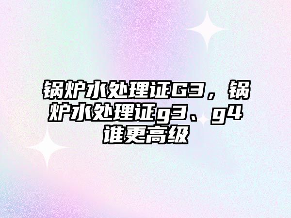 鍋爐水處理證G3，鍋爐水處理證g3、g4誰(shuí)更高級(jí)