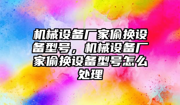 機械設(shè)備廠家偷換設(shè)備型號，機械設(shè)備廠家偷換設(shè)備型號怎么處理