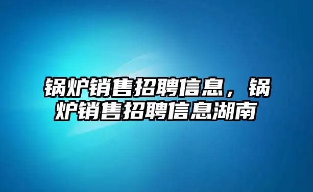 鍋爐銷(xiāo)售招聘信息，鍋爐銷(xiāo)售招聘信息湖南