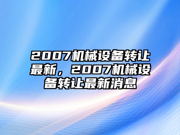 2007機械設(shè)備轉(zhuǎn)讓最新，2007機械設(shè)備轉(zhuǎn)讓最新消息